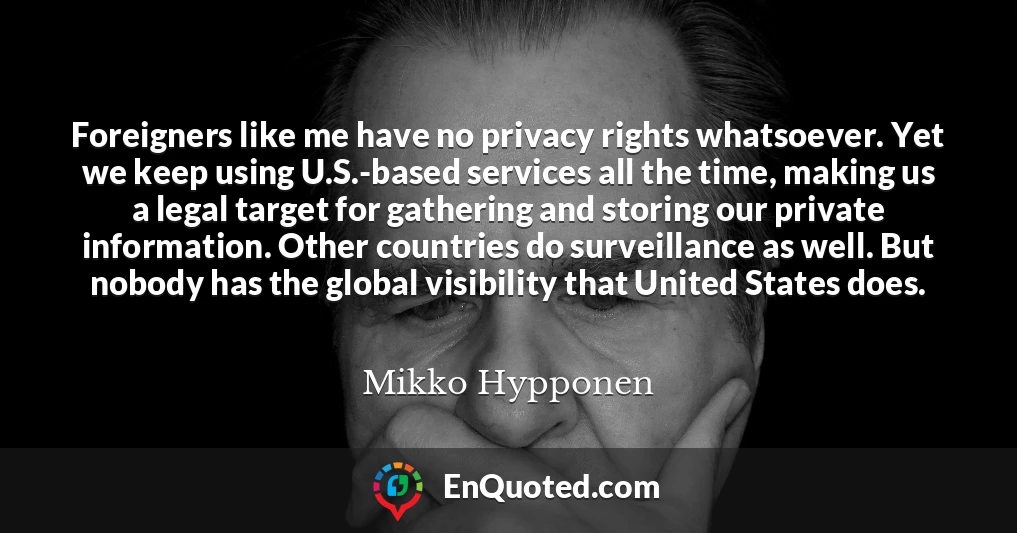 Foreigners like me have no privacy rights whatsoever. Yet we keep using U.S.-based services all the time, making us a legal target for gathering and storing our private information. Other countries do surveillance as well. But nobody has the global visibility that United States does.