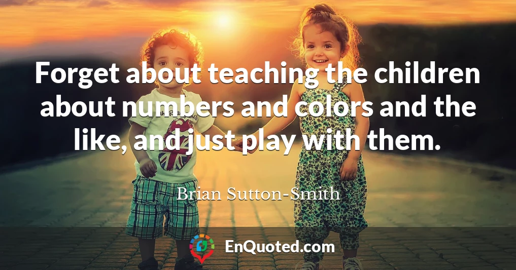 Forget about teaching the children about numbers and colors and the like, and just play with them.