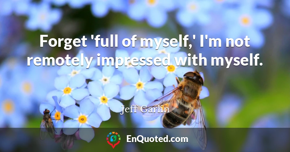 Forget 'full of myself,' I'm not remotely impressed with myself.