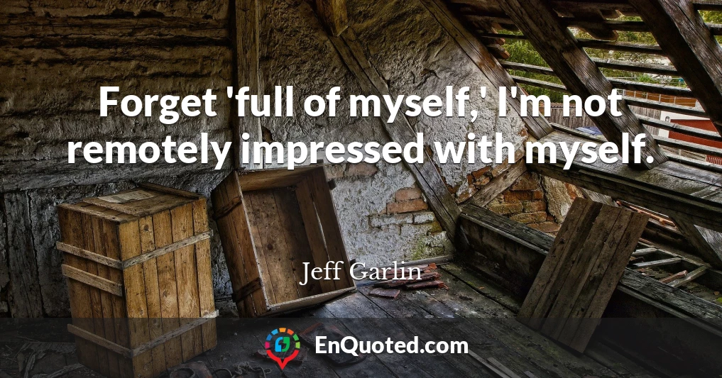 Forget 'full of myself,' I'm not remotely impressed with myself.