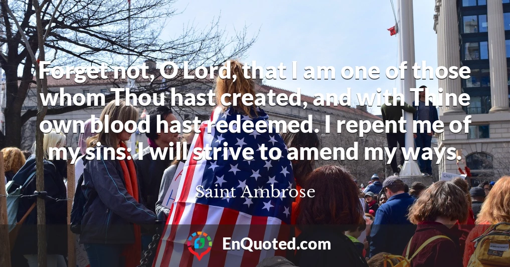 Forget not, O Lord, that I am one of those whom Thou hast created, and with Thine own blood hast redeemed. I repent me of my sins: I will strive to amend my ways.