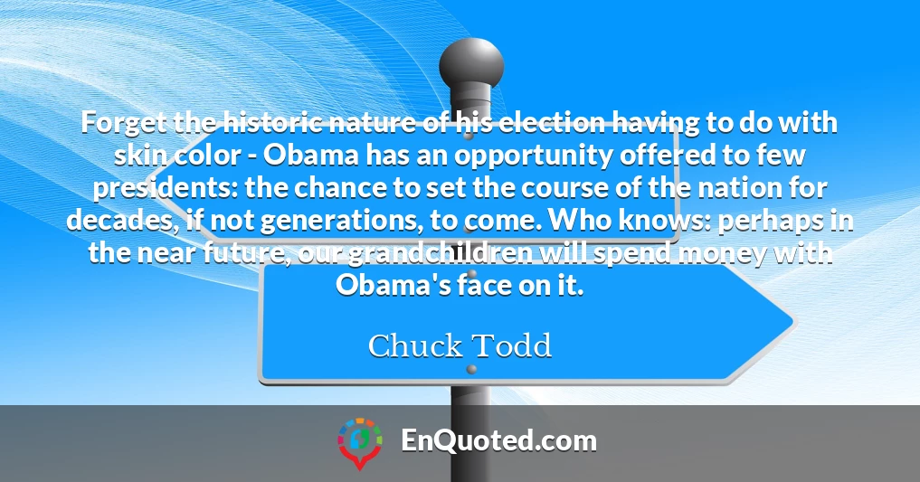 Forget the historic nature of his election having to do with skin color - Obama has an opportunity offered to few presidents: the chance to set the course of the nation for decades, if not generations, to come. Who knows: perhaps in the near future, our grandchildren will spend money with Obama's face on it.