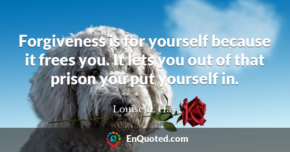 Forgiveness is for yourself because it frees you. It lets you out of that prison you put yourself in.