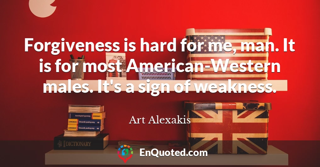 Forgiveness is hard for me, man. It is for most American-Western males. It's a sign of weakness.