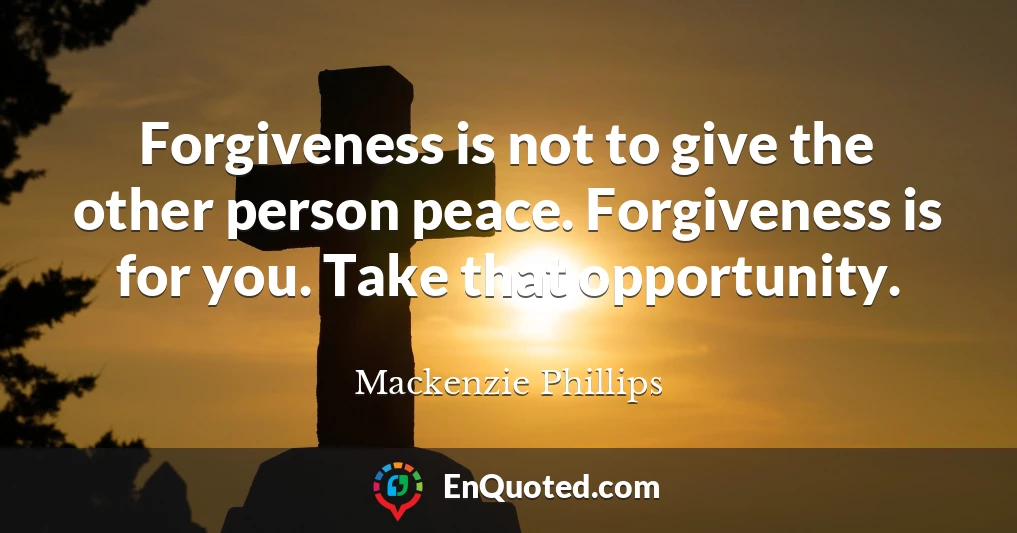 Forgiveness is not to give the other person peace. Forgiveness is for you. Take that opportunity.