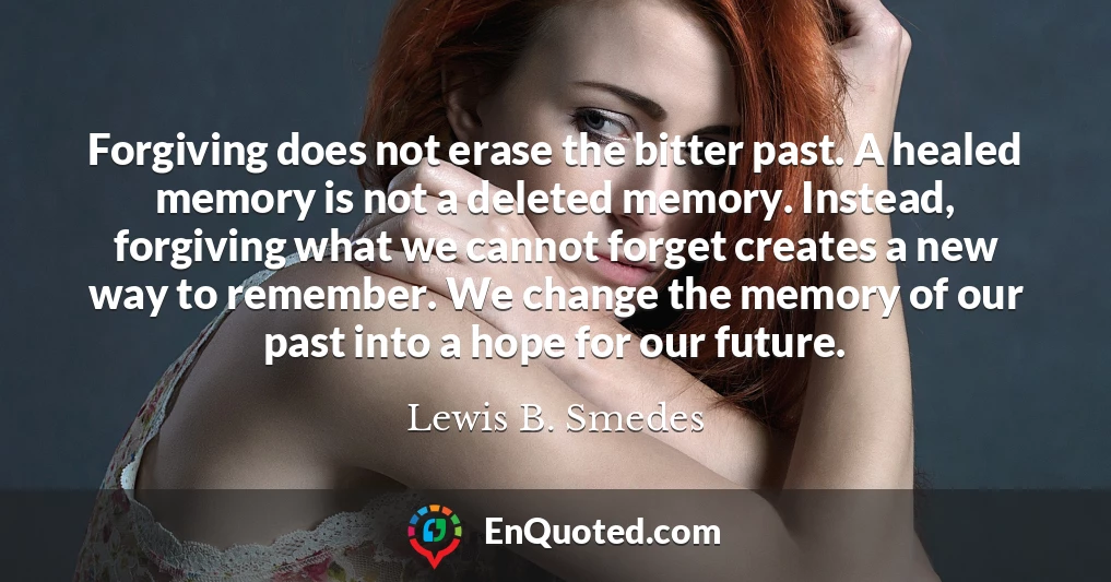 Forgiving does not erase the bitter past. A healed memory is not a deleted memory. Instead, forgiving what we cannot forget creates a new way to remember. We change the memory of our past into a hope for our future.