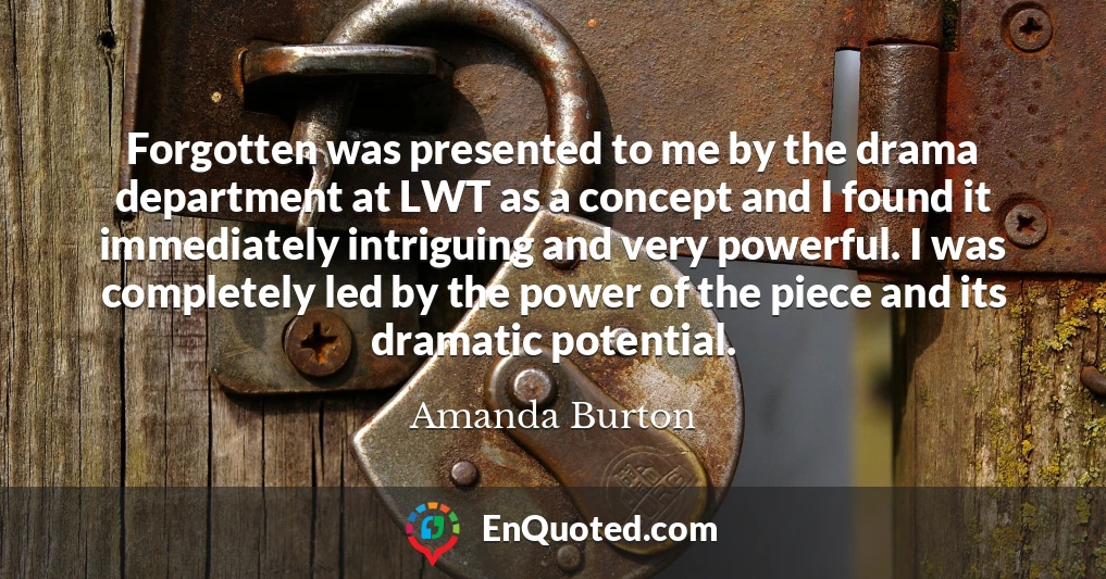 Forgotten was presented to me by the drama department at LWT as a concept and I found it immediately intriguing and very powerful. I was completely led by the power of the piece and its dramatic potential.