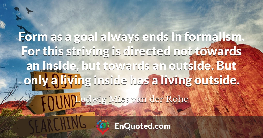 Form as a goal always ends in formalism. For this striving is directed not towards an inside, but towards an outside. But only a living inside has a living outside.