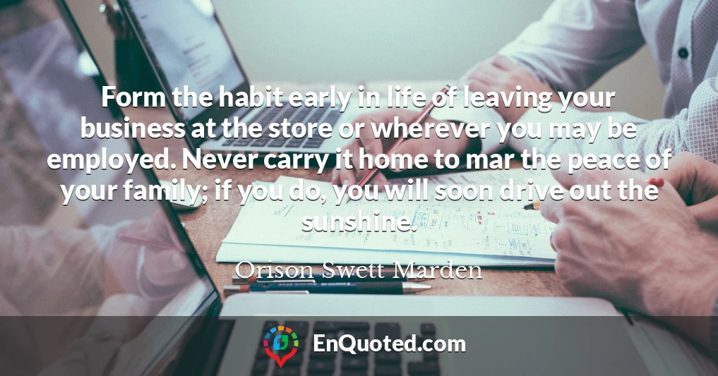 Form the habit early in life of leaving your business at the store or wherever you may be employed. Never carry it home to mar the peace of your family; if you do, you will soon drive out the sunshine.