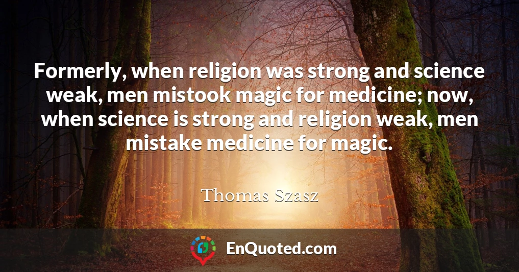 Formerly, when religion was strong and science weak, men mistook magic for medicine; now, when science is strong and religion weak, men mistake medicine for magic.
