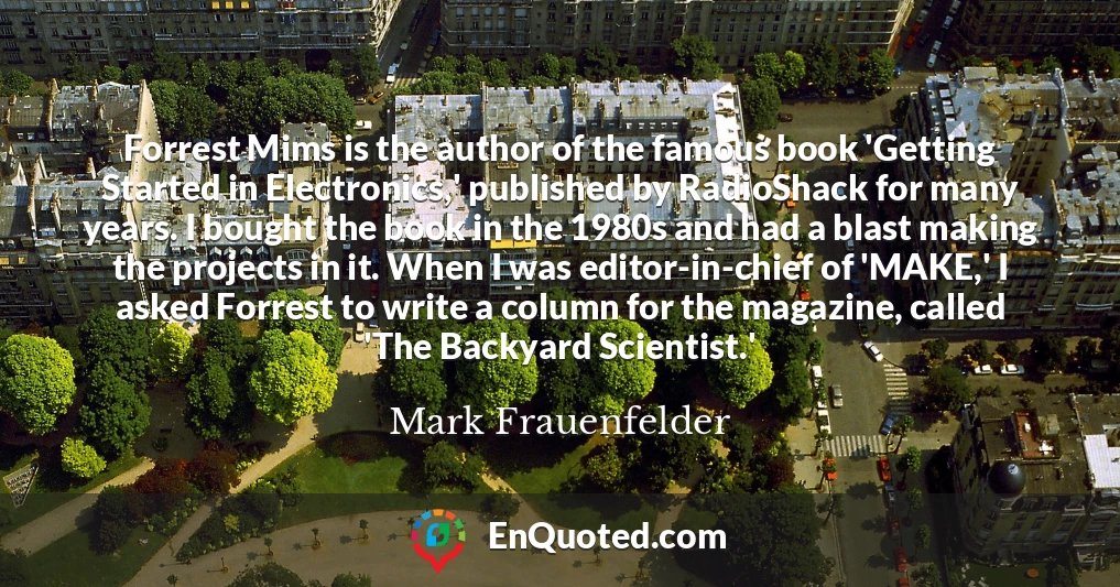 Forrest Mims is the author of the famous book 'Getting Started in Electronics,' published by RadioShack for many years. I bought the book in the 1980s and had a blast making the projects in it. When I was editor-in-chief of 'MAKE,' I asked Forrest to write a column for the magazine, called 'The Backyard Scientist.'
