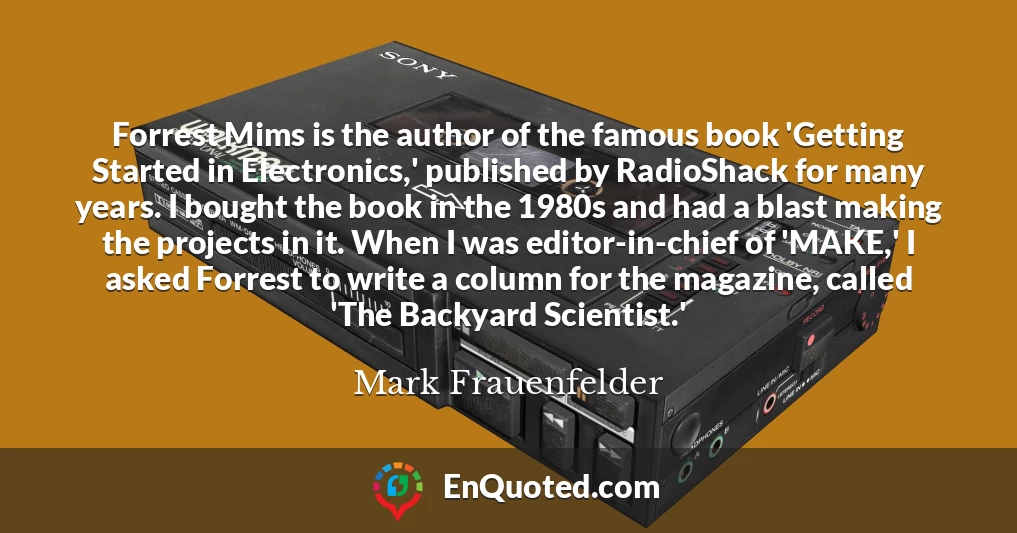 Forrest Mims is the author of the famous book 'Getting Started in Electronics,' published by RadioShack for many years. I bought the book in the 1980s and had a blast making the projects in it. When I was editor-in-chief of 'MAKE,' I asked Forrest to write a column for the magazine, called 'The Backyard Scientist.'