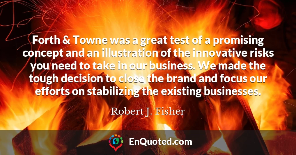 Forth & Towne was a great test of a promising concept and an illustration of the innovative risks you need to take in our business. We made the tough decision to close the brand and focus our efforts on stabilizing the existing businesses.