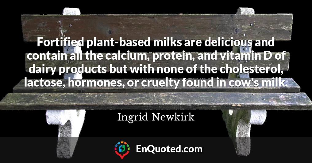 Fortified plant-based milks are delicious and contain all the calcium, protein, and vitamin D of dairy products but with none of the cholesterol, lactose, hormones, or cruelty found in cow's milk.