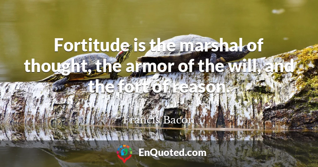 Fortitude is the marshal of thought, the armor of the will, and the fort of reason.