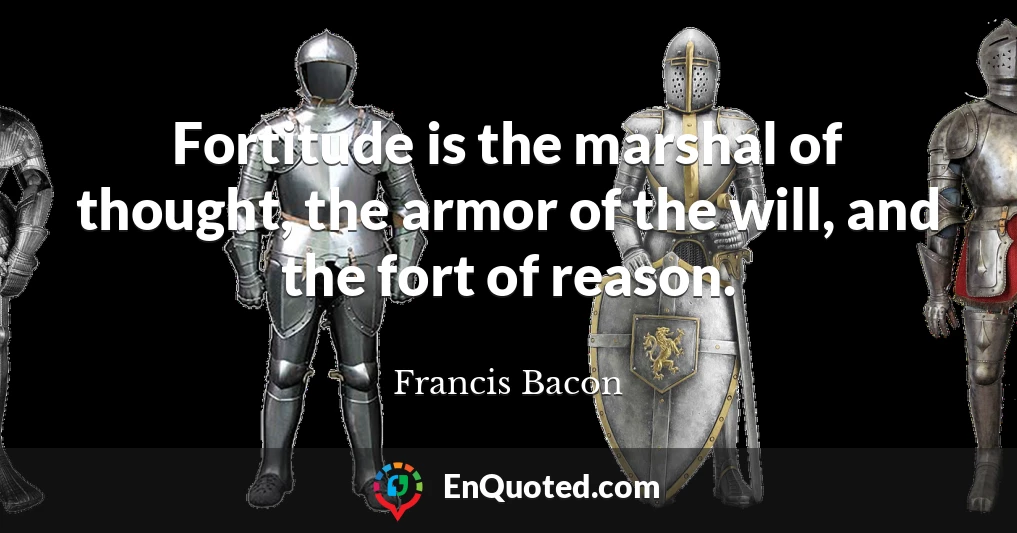 Fortitude is the marshal of thought, the armor of the will, and the fort of reason.