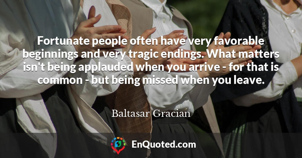 Fortunate people often have very favorable beginnings and very tragic endings. What matters isn't being applauded when you arrive - for that is common - but being missed when you leave.