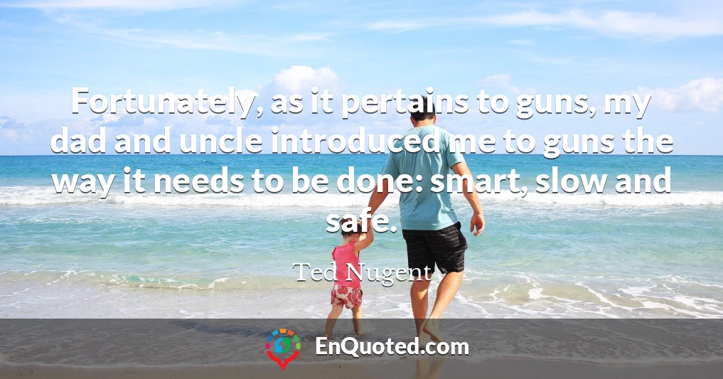 Fortunately, as it pertains to guns, my dad and uncle introduced me to guns the way it needs to be done: smart, slow and safe.