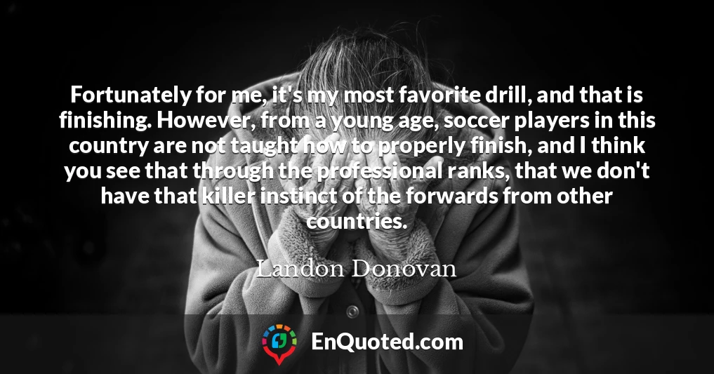 Fortunately for me, it's my most favorite drill, and that is finishing. However, from a young age, soccer players in this country are not taught how to properly finish, and I think you see that through the professional ranks, that we don't have that killer instinct of the forwards from other countries.