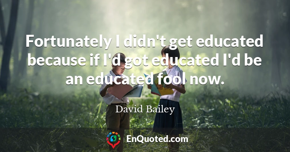 Fortunately I didn't get educated because if I'd got educated I'd be an educated fool now.