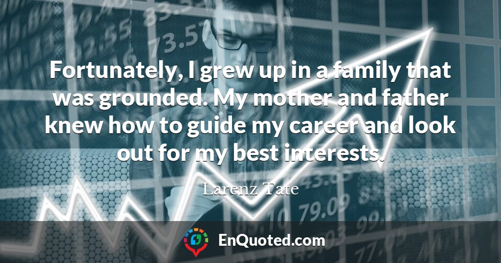 Fortunately, I grew up in a family that was grounded. My mother and father knew how to guide my career and look out for my best interests.