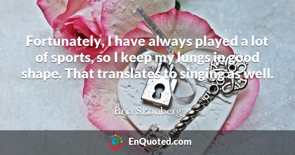 Fortunately, I have always played a lot of sports, so I keep my lungs in good shape. That translates to singing as well.