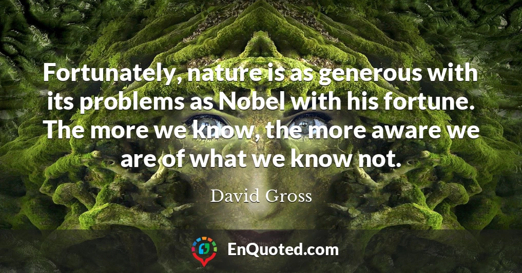 Fortunately, nature is as generous with its problems as Nobel with his fortune. The more we know, the more aware we are of what we know not.