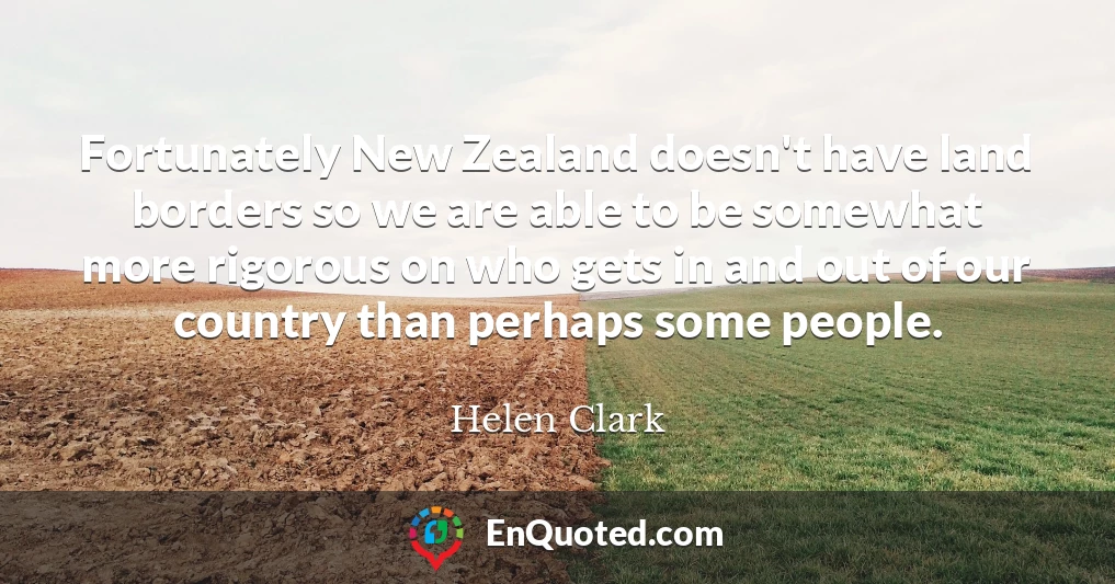Fortunately New Zealand doesn't have land borders so we are able to be somewhat more rigorous on who gets in and out of our country than perhaps some people.