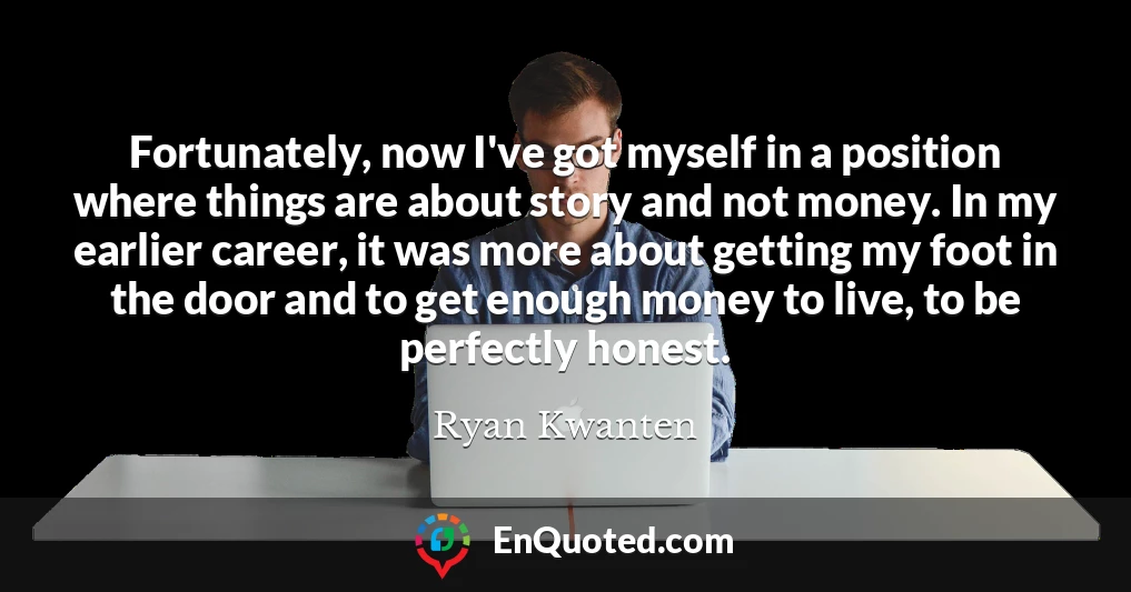 Fortunately, now I've got myself in a position where things are about story and not money. In my earlier career, it was more about getting my foot in the door and to get enough money to live, to be perfectly honest.