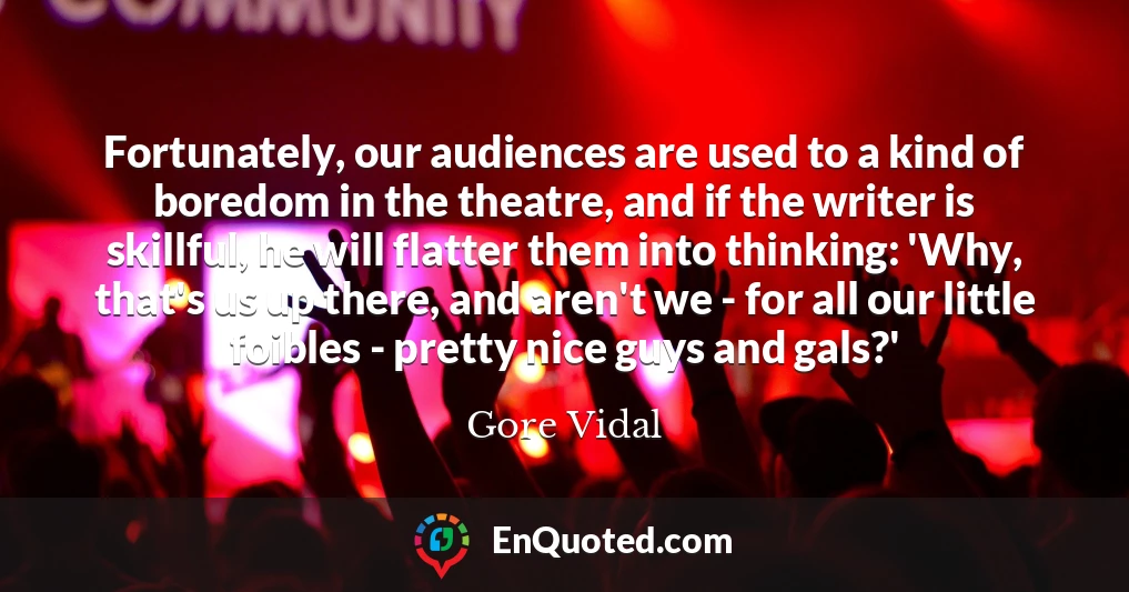 Fortunately, our audiences are used to a kind of boredom in the theatre, and if the writer is skillful, he will flatter them into thinking: 'Why, that's us up there, and aren't we - for all our little foibles - pretty nice guys and gals?'