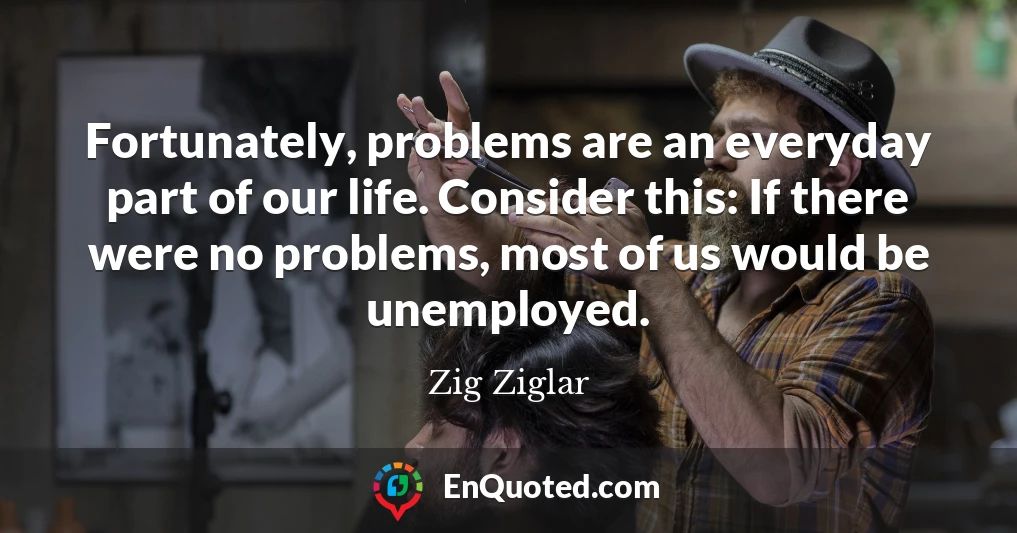 Fortunately, problems are an everyday part of our life. Consider this: If there were no problems, most of us would be unemployed.