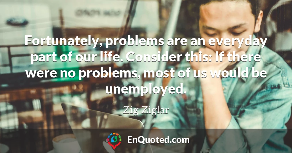 Fortunately, problems are an everyday part of our life. Consider this: If there were no problems, most of us would be unemployed.