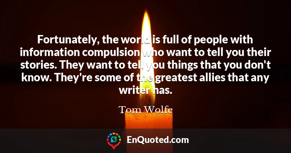 Fortunately, the world is full of people with information compulsion who want to tell you their stories. They want to tell you things that you don't know. They're some of the greatest allies that any writer has.