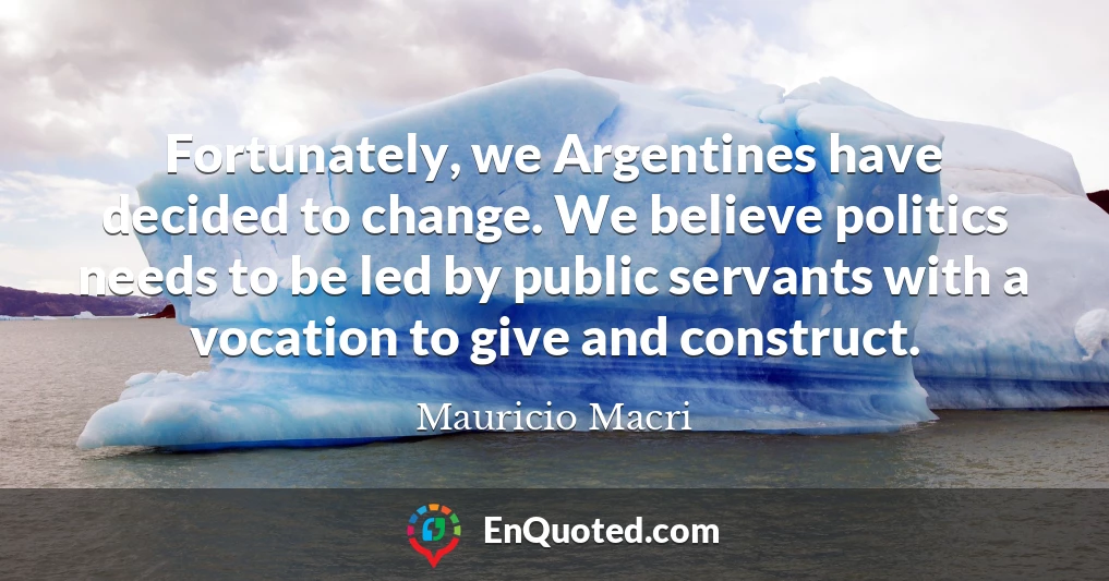 Fortunately, we Argentines have decided to change. We believe politics needs to be led by public servants with a vocation to give and construct.