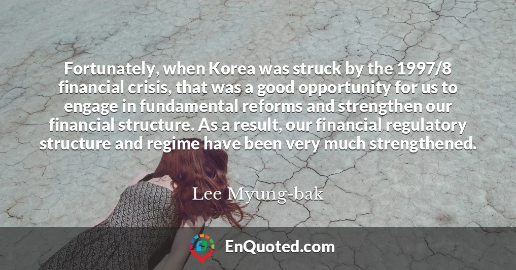 Fortunately, when Korea was struck by the 1997/8 financial crisis, that was a good opportunity for us to engage in fundamental reforms and strengthen our financial structure. As a result, our financial regulatory structure and regime have been very much strengthened.