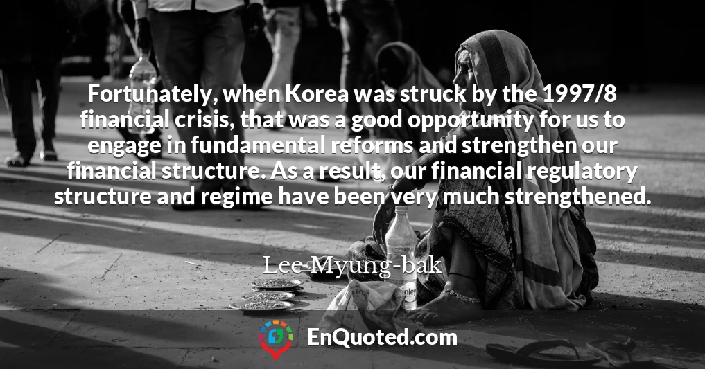 Fortunately, when Korea was struck by the 1997/8 financial crisis, that was a good opportunity for us to engage in fundamental reforms and strengthen our financial structure. As a result, our financial regulatory structure and regime have been very much strengthened.