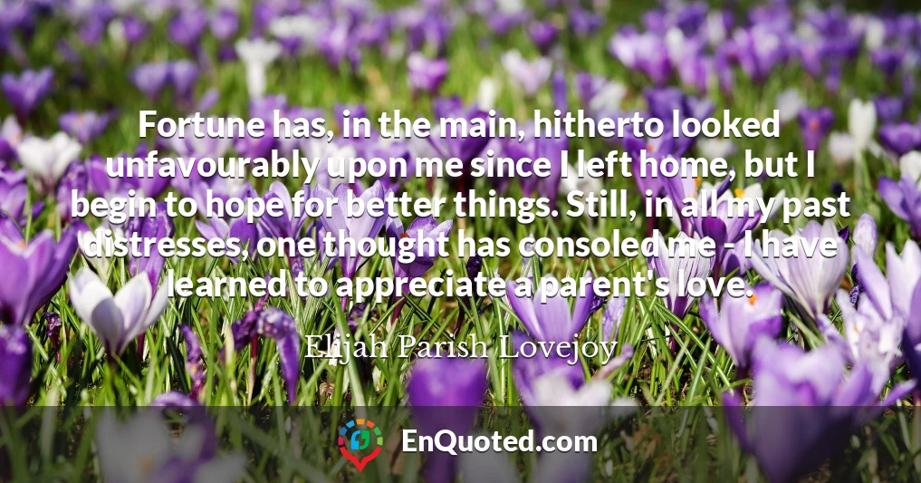 Fortune has, in the main, hitherto looked unfavourably upon me since I left home, but I begin to hope for better things. Still, in all my past distresses, one thought has consoled me - I have learned to appreciate a parent's love.