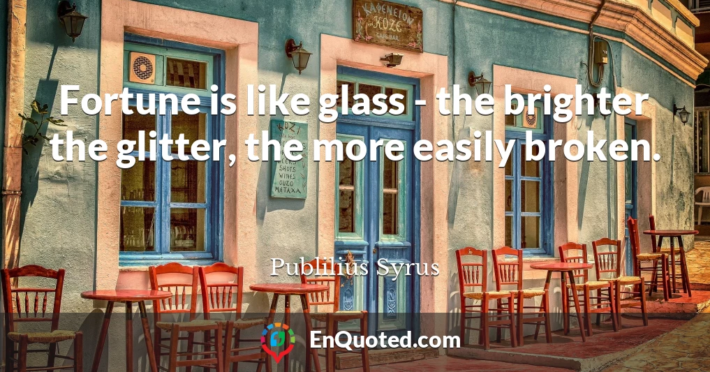 Fortune is like glass - the brighter the glitter, the more easily broken.