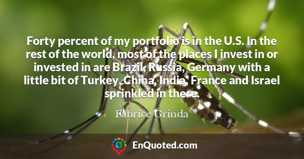 Forty percent of my portfolio is in the U.S. In the rest of the world, most of the places I invest in or invested in are Brazil, Russia, Germany with a little bit of Turkey, China, India, France and Israel sprinkled in there.