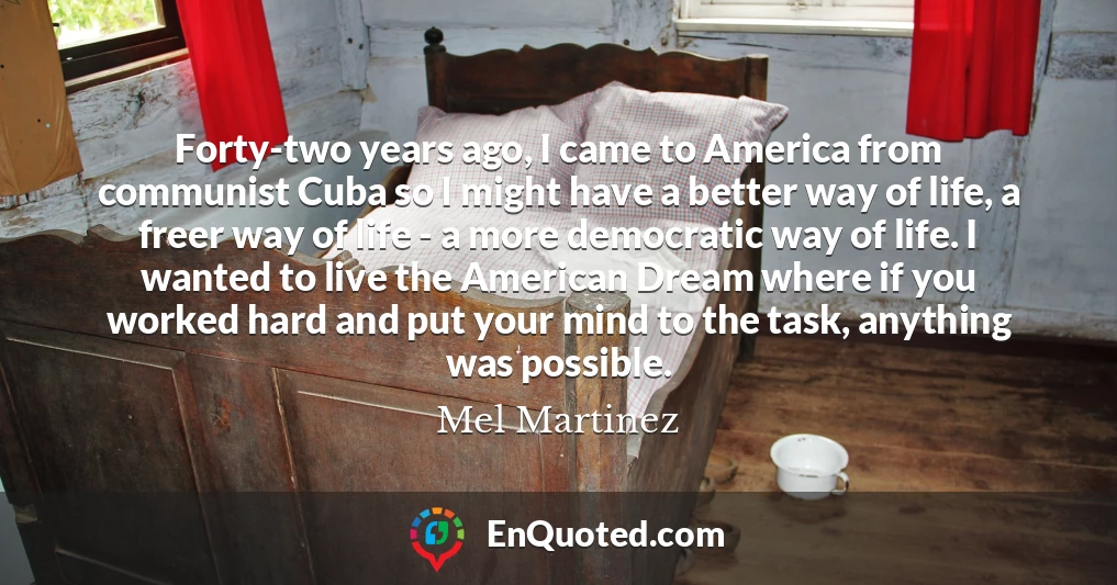 Forty-two years ago, I came to America from communist Cuba so I might have a better way of life, a freer way of life - a more democratic way of life. I wanted to live the American Dream where if you worked hard and put your mind to the task, anything was possible.