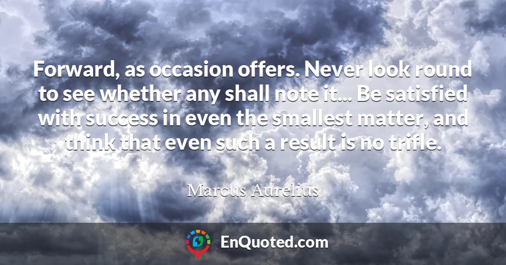 Forward, as occasion offers. Never look round to see whether any shall note it... Be satisfied with success in even the smallest matter, and think that even such a result is no trifle.