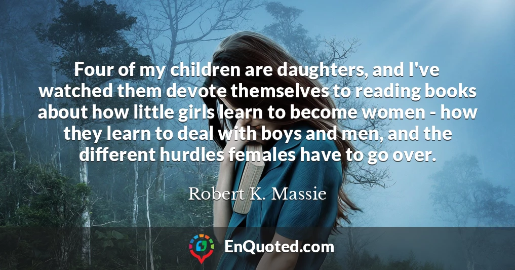 Four of my children are daughters, and I've watched them devote themselves to reading books about how little girls learn to become women - how they learn to deal with boys and men, and the different hurdles females have to go over.