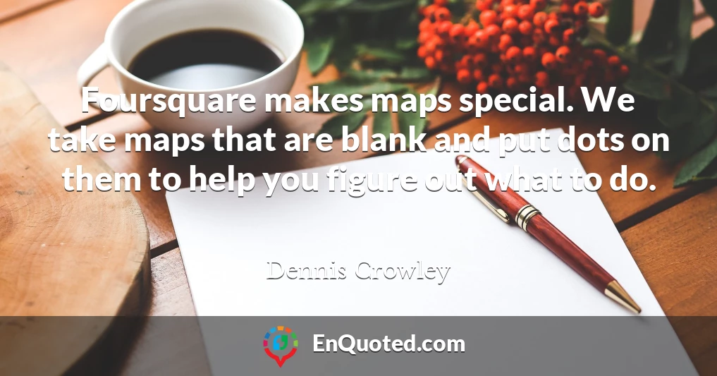 Foursquare makes maps special. We take maps that are blank and put dots on them to help you figure out what to do.