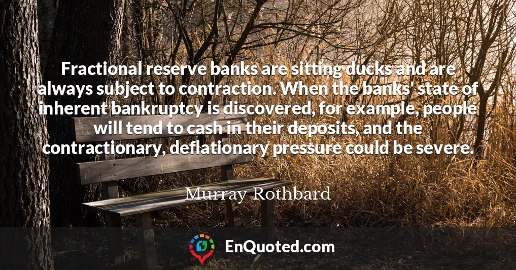 Fractional reserve banks are sitting ducks and are always subject to contraction. When the banks' state of inherent bankruptcy is discovered, for example, people will tend to cash in their deposits, and the contractionary, deflationary pressure could be severe.