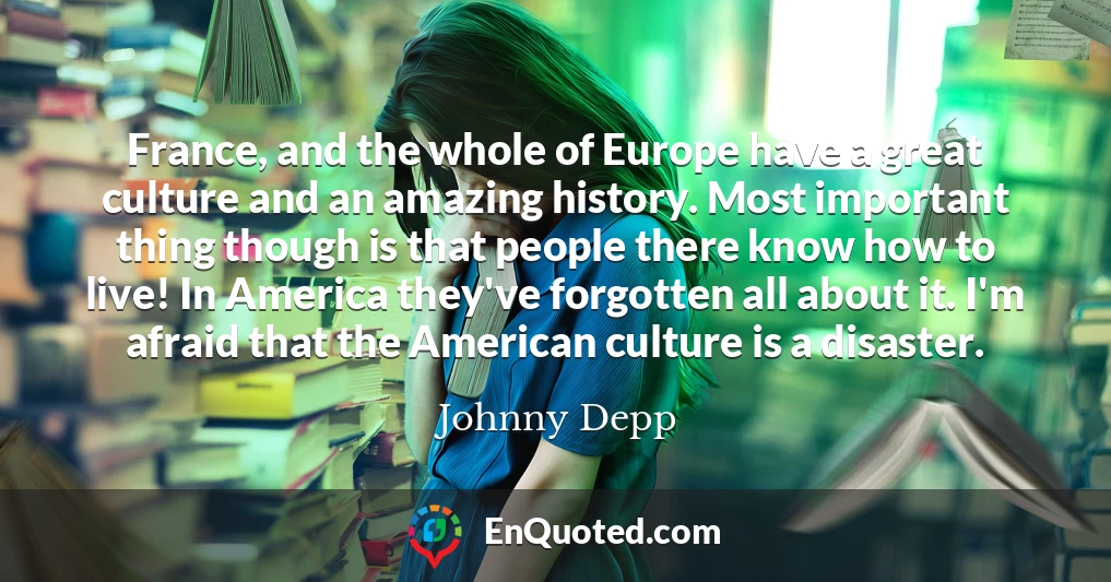 France, and the whole of Europe have a great culture and an amazing history. Most important thing though is that people there know how to live! In America they've forgotten all about it. I'm afraid that the American culture is a disaster.