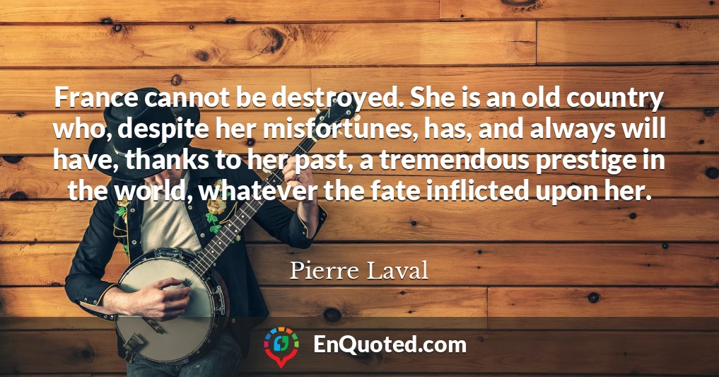 France cannot be destroyed. She is an old country who, despite her misfortunes, has, and always will have, thanks to her past, a tremendous prestige in the world, whatever the fate inflicted upon her.