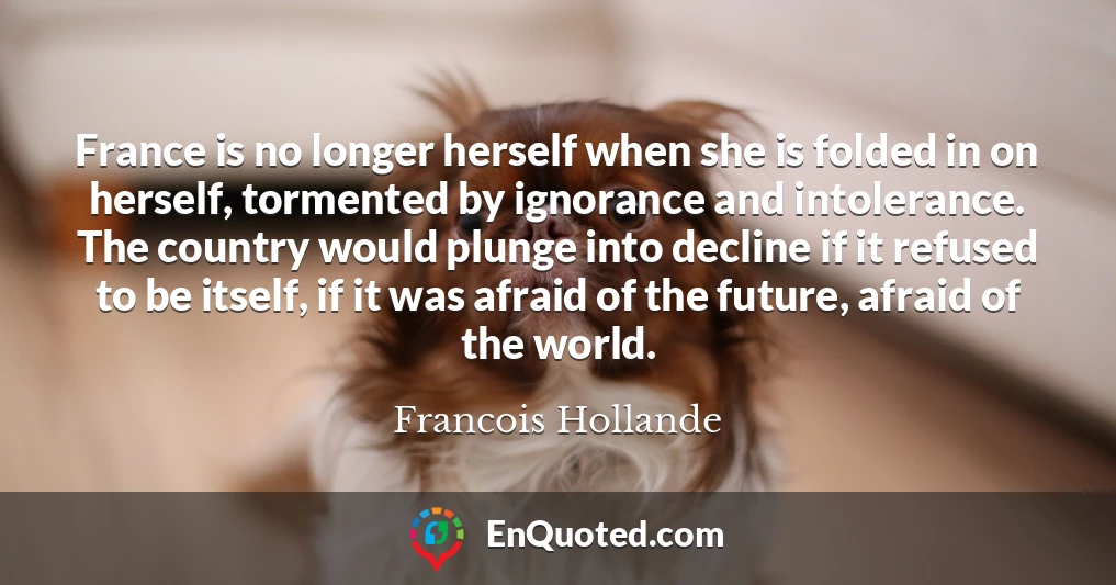 France is no longer herself when she is folded in on herself, tormented by ignorance and intolerance. The country would plunge into decline if it refused to be itself, if it was afraid of the future, afraid of the world.