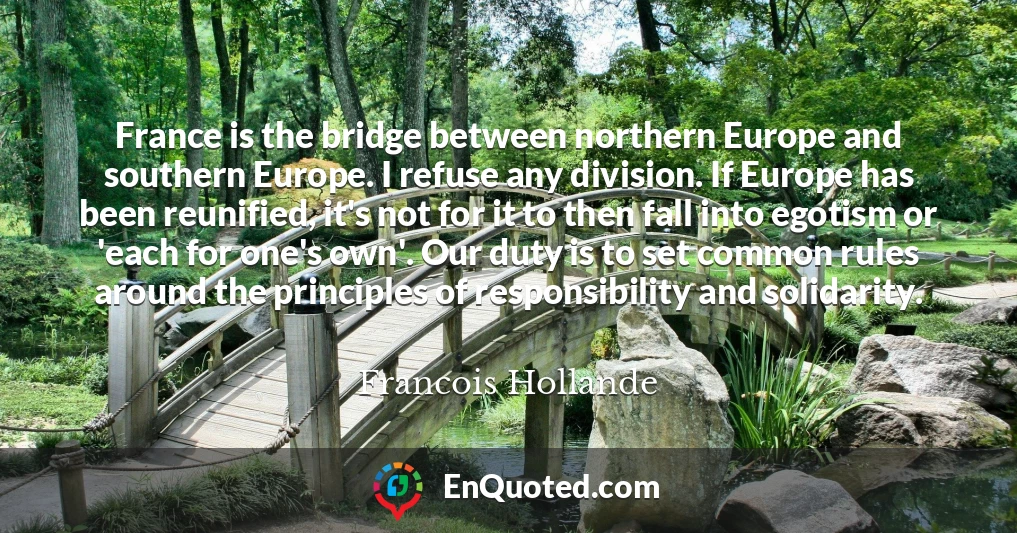France is the bridge between northern Europe and southern Europe. I refuse any division. If Europe has been reunified, it's not for it to then fall into egotism or 'each for one's own'. Our duty is to set common rules around the principles of responsibility and solidarity.