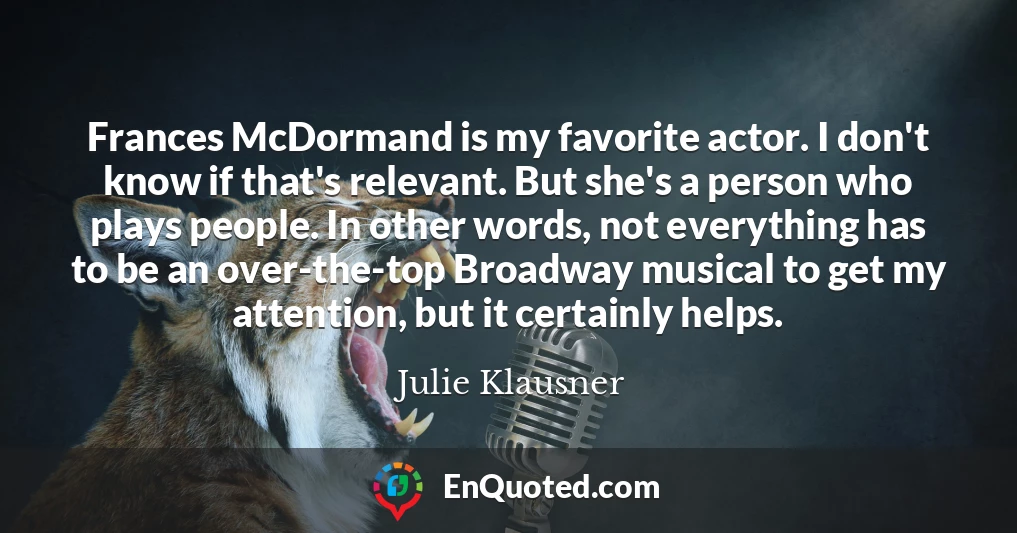 Frances McDormand is my favorite actor. I don't know if that's relevant. But she's a person who plays people. In other words, not everything has to be an over-the-top Broadway musical to get my attention, but it certainly helps.