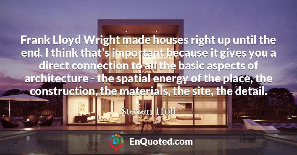Frank Lloyd Wright made houses right up until the end. I think that's important because it gives you a direct connection to all the basic aspects of architecture - the spatial energy of the place, the construction, the materials, the site, the detail.